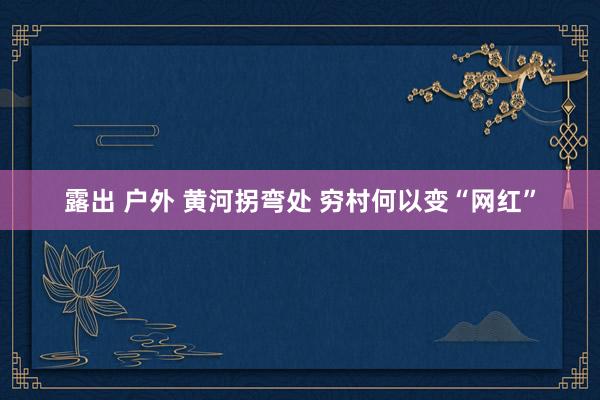 露出 户外 黄河拐弯处 穷村何以变“网红”