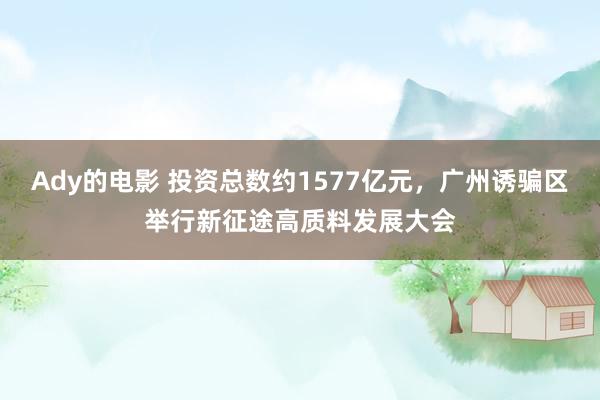 Ady的电影 投资总数约1577亿元，广州诱骗区举行新征途高质料发展大会