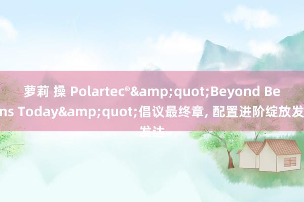 萝莉 操 Polartec®&quot;Beyond Begins Today&quot;倡议最终章， 配置进阶绽放发达