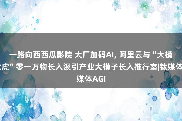 一路向西西瓜影院 大厂加码AI， 阿里云与“大模子六虎”零一万物长入汲引产业大模子长入推行室|钛媒体AGI