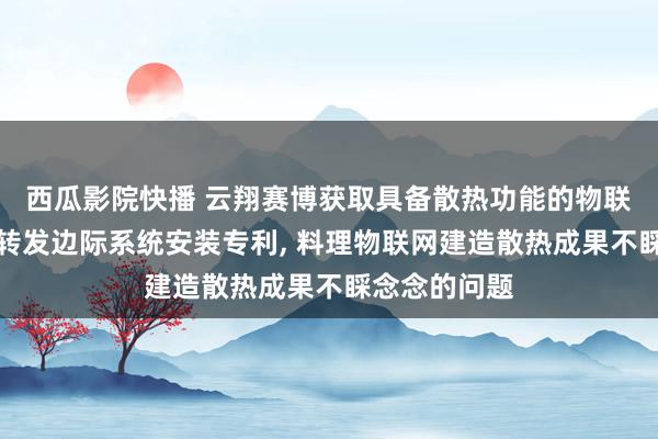 西瓜影院快播 云翔赛博获取具备散热功能的物联网建造摄取转发边际系统安装专利， 料理物联网建造散热成果不睬念念的问题