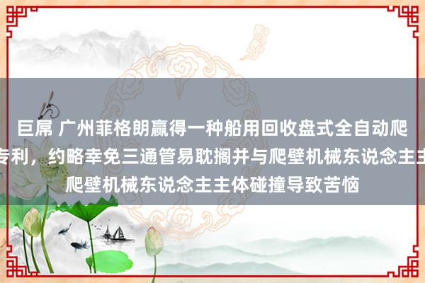 巨屌 广州菲格朗赢得一种船用回收盘式全自动爬壁机械东说念主专利，约略幸免三通管易耽搁并与爬壁机械东说念主主体碰撞导致苦恼