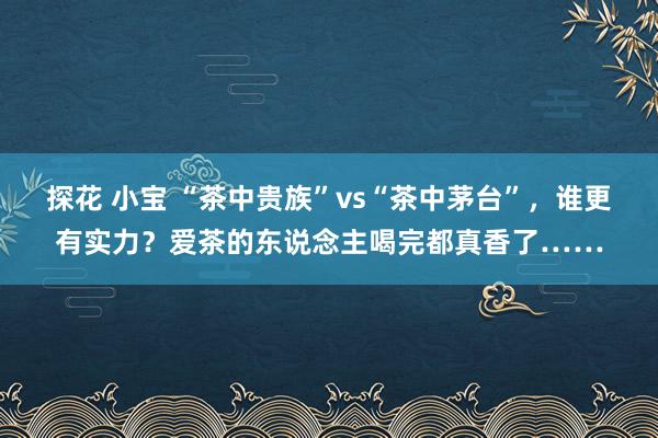 探花 小宝 “茶中贵族”vs“茶中茅台”，谁更有实力？爱茶的东说念主喝完都真香了……