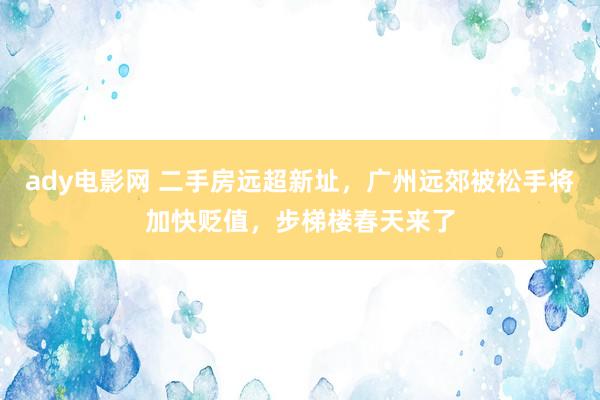 ady电影网 二手房远超新址，广州远郊被松手将加快贬值，步梯楼春天来了