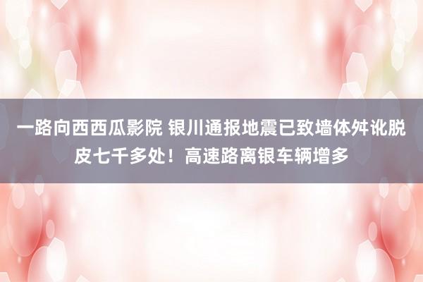 一路向西西瓜影院 银川通报地震已致墙体舛讹脱皮七千多处！高速路离银车辆增多