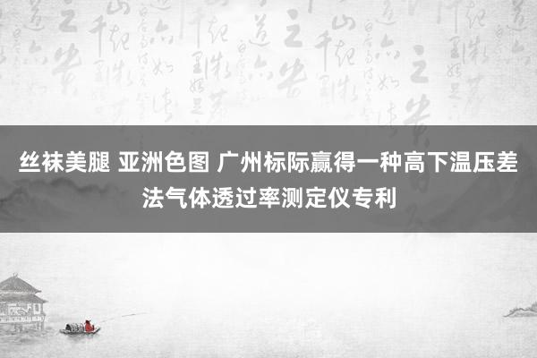 丝袜美腿 亚洲色图 广州标际赢得一种高下温压差法气体透过率测定仪专利