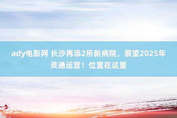 ady电影网 长沙再添2所新病院，展望2025年灵通运营！位置在这里