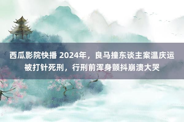 西瓜影院快播 2024年，良马撞东谈主案温庆运被打针死刑，行刑前浑身颤抖崩溃大哭