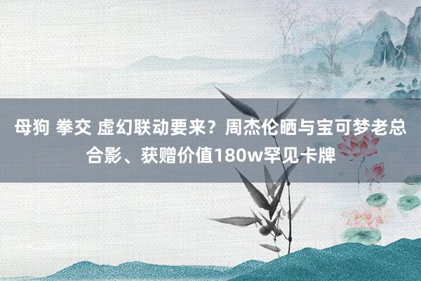 母狗 拳交 虚幻联动要来？周杰伦晒与宝可梦老总合影、获赠价值180w罕见卡牌