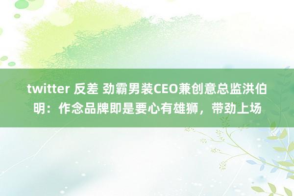 twitter 反差 劲霸男装CEO兼创意总监洪伯明：作念品牌即是要心有雄狮，带劲上场