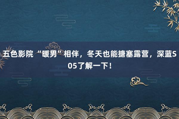 五色影院 “暖男”相伴，冬天也能搪塞露营，深蓝S05了解一下！