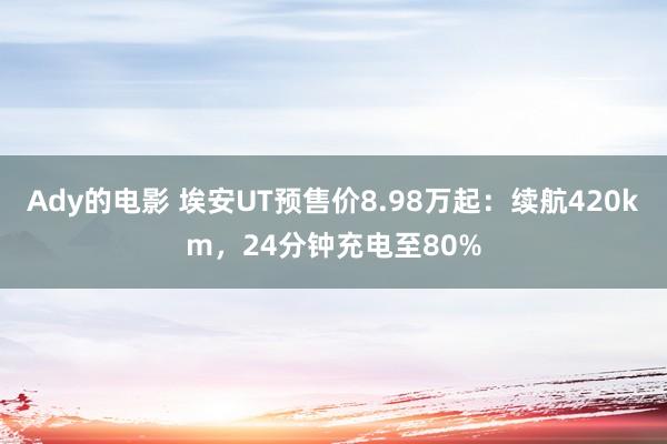 Ady的电影 埃安UT预售价8.98万起：续航420km，24分钟充电至80%