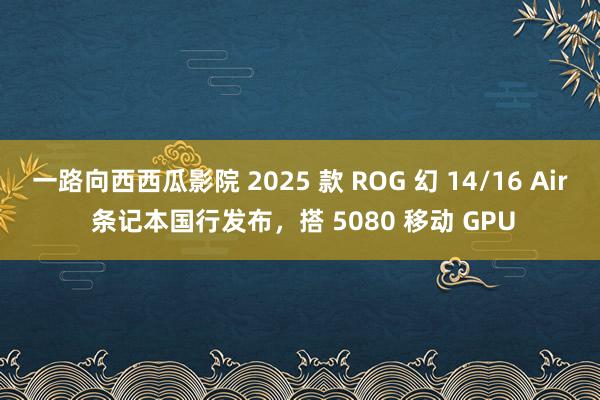 一路向西西瓜影院 2025 款 ROG 幻 14/16 Air 条记本国行发布，搭 5080 移动 GPU