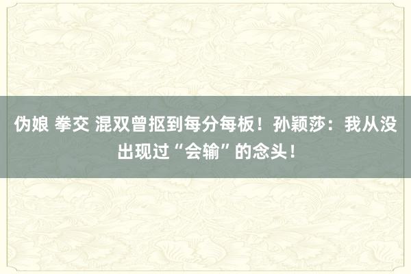 伪娘 拳交 混双曾抠到每分每板！孙颖莎：我从没出现过“会输”的念头！