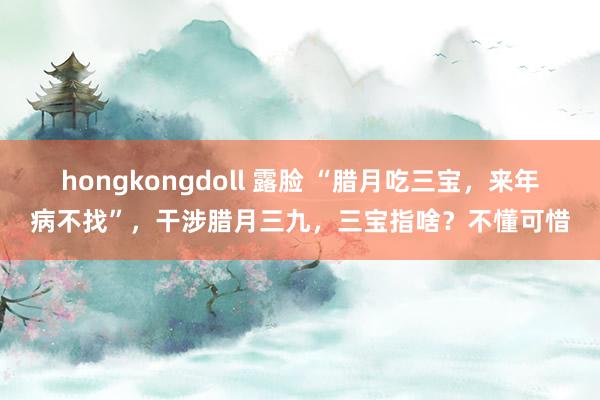 hongkongdoll 露脸 “腊月吃三宝，来年病不找”，干涉腊月三九，三宝指啥？不懂可惜