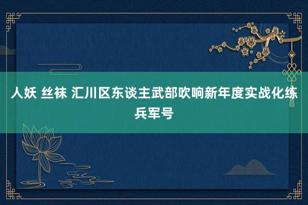 人妖 丝袜 汇川区东谈主武部吹响新年度实战化练兵军号