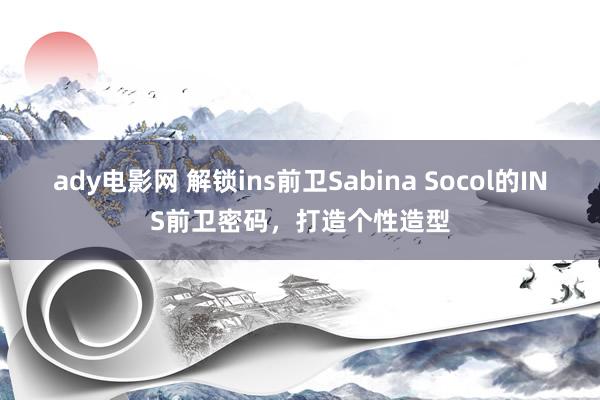 ady电影网 解锁ins前卫Sabina Socol的INS前卫密码，打造个性造型