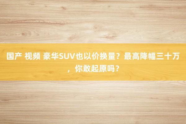 国产 视频 豪华SUV也以价换量？最高降幅三十万，你敢起原吗？