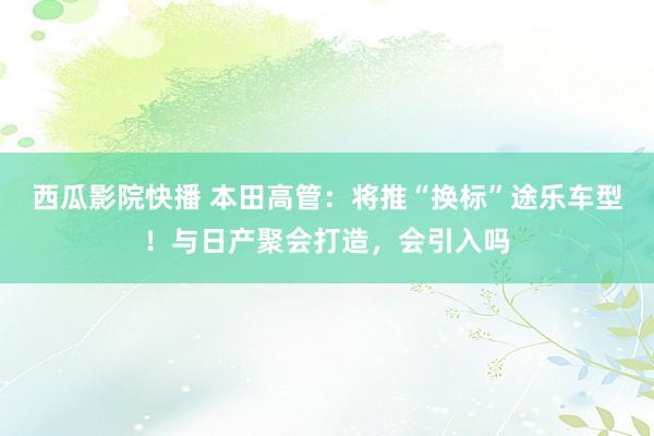 西瓜影院快播 本田高管：将推“换标”途乐车型！与日产聚会打造，会引入吗