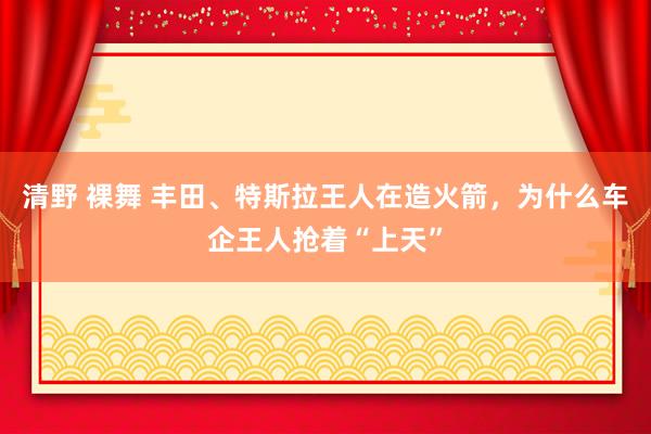 清野 裸舞 丰田、特斯拉王人在造火箭，为什么车企王人抢着“上天”