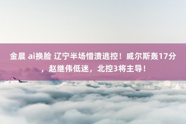 金晨 ai换脸 辽宁半场惜溃逃控！威尔斯轰17分，赵继伟低迷，北控3将主导！