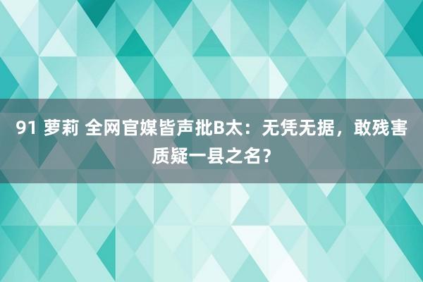 91 萝莉 全网官媒皆声批B太：无凭无据，敢残害质疑一县之名？