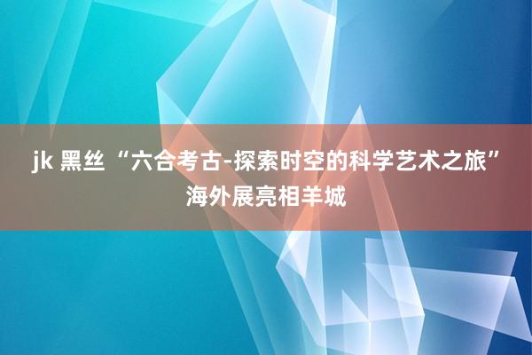 jk 黑丝 “六合考古-探索时空的科学艺术之旅”海外展亮相羊城