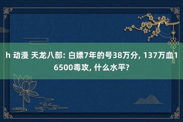 h 动漫 天龙八部: 白嫖7年的号38万分， 137万血16500毒攻， 什么水平?