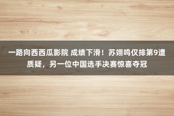 一路向西西瓜影院 成绩下滑！苏翊鸣仅排第9遭质疑，另一位中国选手决赛惊喜夺冠