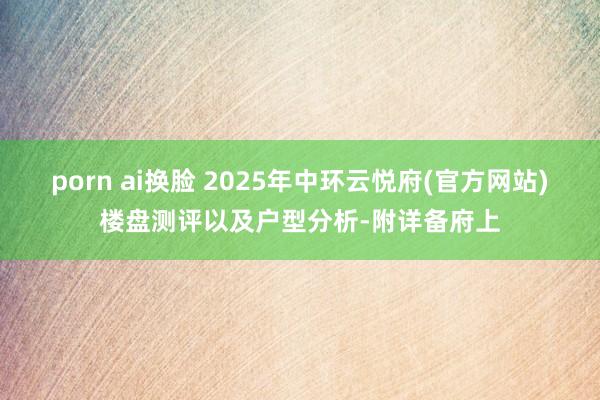 porn ai换脸 2025年中环云悦府(官方网站)楼盘测评以及户型分析-附详备府上