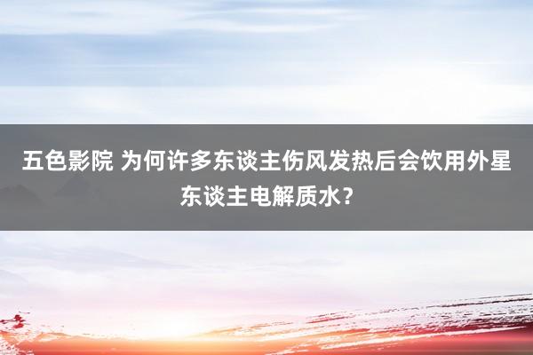 五色影院 为何许多东谈主伤风发热后会饮用外星东谈主电解质水？