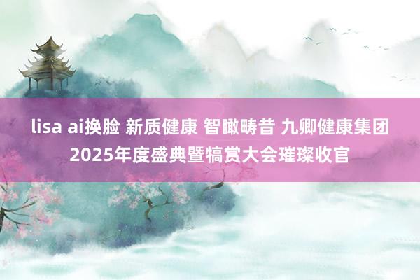 lisa ai换脸 新质健康 智瞰畴昔 九卿健康集团2025年度盛典暨犒赏大会璀璨收官