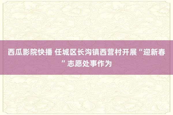 西瓜影院快播 任城区长沟镇西营村开展“迎新春”志愿处事作为