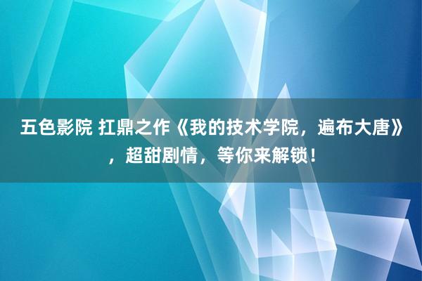 五色影院 扛鼎之作《我的技术学院，遍布大唐》，超甜剧情，等你来解锁！