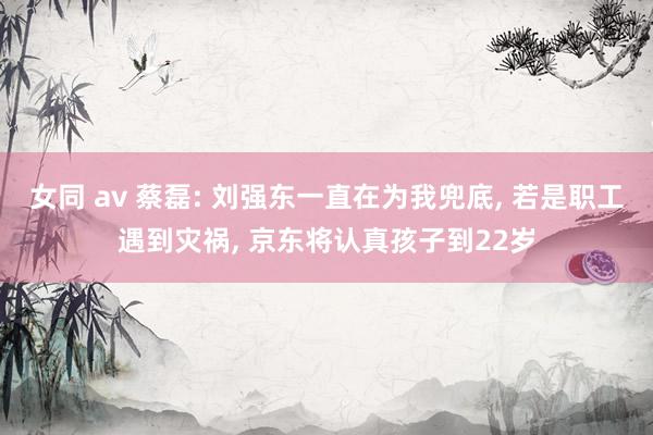 女同 av 蔡磊: 刘强东一直在为我兜底， 若是职工遇到灾祸， 京东将认真孩子到22岁