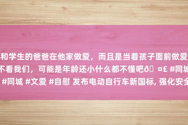 和学生的爸爸在他家做爱，而且是当着孩子面前做爱，太刺激了，孩子完全不看我们，可能是年龄还小什么都不懂吧🤣 #同城 #文爱 #自慰 发布电动自行车新国标， 强化安全性能， 斥地过渡期