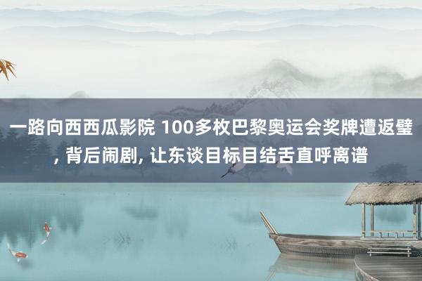 一路向西西瓜影院 100多枚巴黎奥运会奖牌遭返璧， 背后闹剧， 让东谈目标目结舌直呼离谱