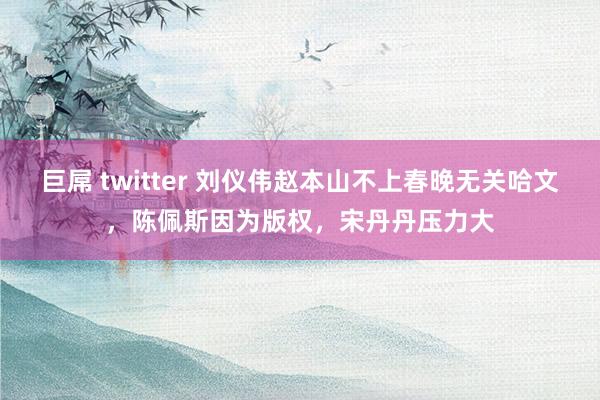 巨屌 twitter 刘仪伟赵本山不上春晚无关哈文，陈佩斯因为版权，宋丹丹压力大