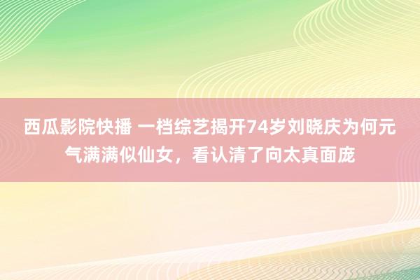 西瓜影院快播 一档综艺揭开74岁刘晓庆为何元气满满似仙女，看认清了向太真面庞