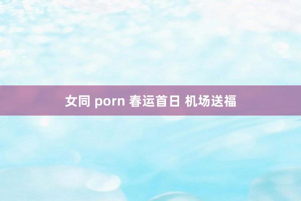 女同 porn 春运首日 机场送福