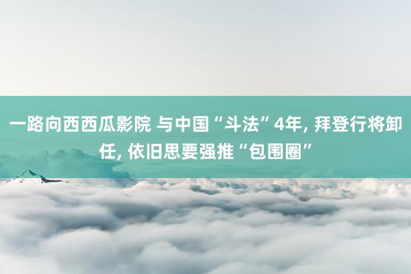 一路向西西瓜影院 与中国“斗法”4年， 拜登行将卸任， 依旧思要强推“包围圈”