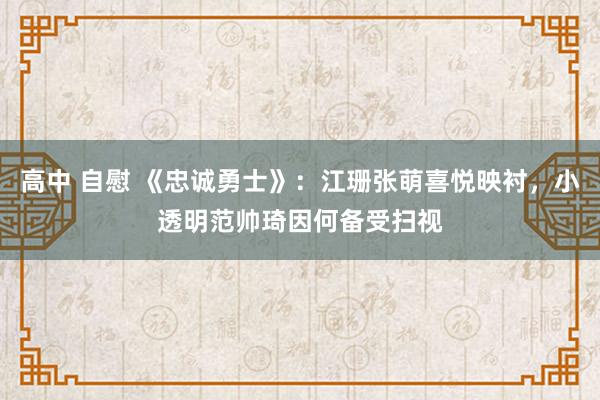 高中 自慰 《忠诚勇士》：江珊张萌喜悦映衬，小透明范帅琦因何备受扫视