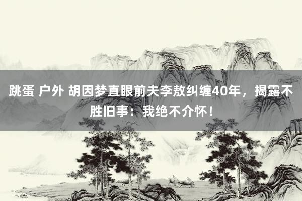 跳蛋 户外 胡因梦直眼前夫李敖纠缠40年，揭露不胜旧事：我绝不介怀！