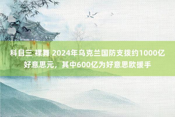 科目三 裸舞 2024年乌克兰国防支拨约1000亿好意思元，其中600亿为好意思欧援手