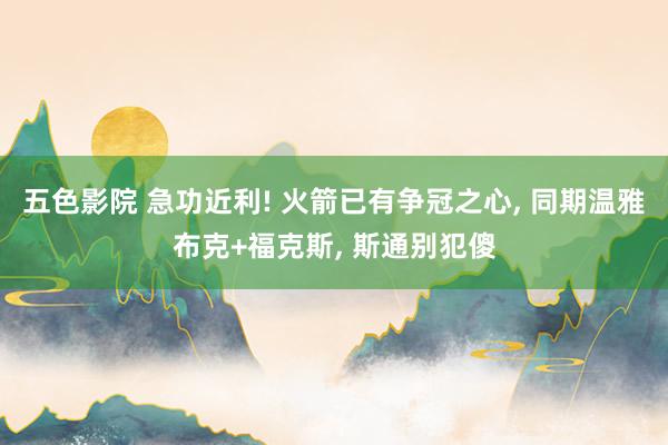 五色影院 急功近利! 火箭已有争冠之心， 同期温雅布克+福克斯， 斯通别犯傻