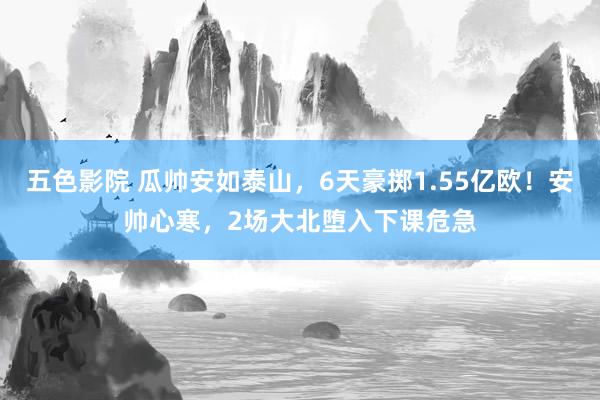 五色影院 瓜帅安如泰山，6天豪掷1.55亿欧！安帅心寒，2场大北堕入下课危急