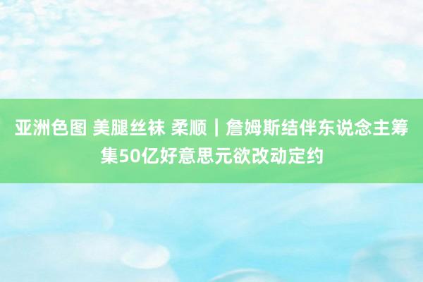 亚洲色图 美腿丝袜 柔顺｜詹姆斯结伴东说念主筹集50亿好意思元欲改动定约