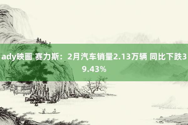 ady映画 赛力斯：2月汽车销量2.13万辆 同比下跌39.43%